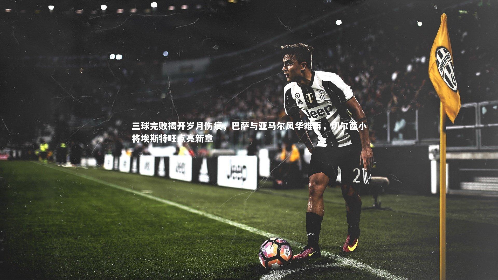 三球完败揭开岁月伤痕,巴萨与亚马尔风华难再,切尔西小将埃斯特旺点亮新章